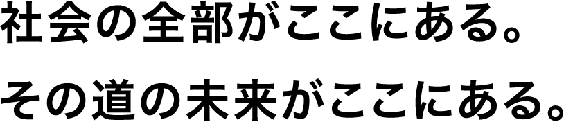 社会の全部がここにある。その道の未来がここにある。