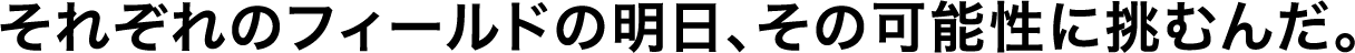 それぞれのフィールドの明日、その可能性に挑むんだ。