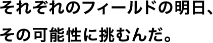 それぞれのフィールドの明日、その可能性に挑むんだ。