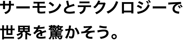 サーモンとテクノロジーで世界を驚かそう。