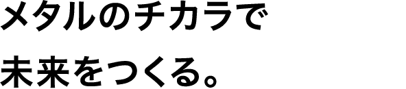メタルのチカラで未来をつくる。