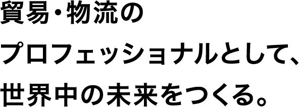 貿易・物流のプロフェッショナルとして、世界中の未来をつくる。