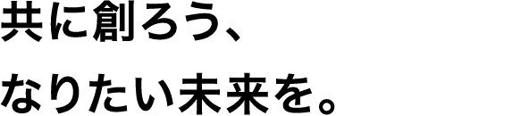 共に創ろう、なりたい未来を。