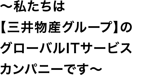 ～私たちは【三井物産グループ】のグローバルITサービスカンパニーです～