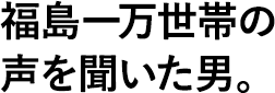 福島一万世帯の声を聞いた男。