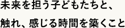 未来を担う子どもたちと、触れ、感じる時間を築くこと