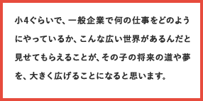 小4ぐらいで、一般企業で何の仕事をどのようにやっているか、こんな広い世界があるんだと見せてもらえることが、その子の将来の道や夢を、大きく広げることになると思います。