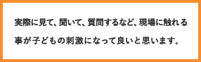 実際に見て、聞いて、質問するなど、現場に触れる事が子どもの刺激になって良いと思います。