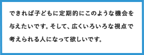 できれば子どもに定期的にこのような機会を与えたいです。そして、広くいろいろな視点で考えられる人になって欲しいです。