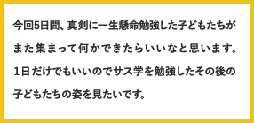 今回5日間、真剣に一生懸命勉強した子どもたちがまた集まって何かできたらいいなと思います。1日だけでもいいのでサス学を勉強したその後の子どもたちの姿を見たいです。