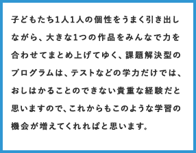 子どもたち1人1人の個性をうまく引き出しながら、大きな1つの作品をみんなで力を合わせてまとめ上げてゆく、課題解決型のプログラムは、テストなどの学力だけでは、おしはかることのできない貴重な経験だと思いますので、これからもこのような学習の機会が増えてくれればと思います。