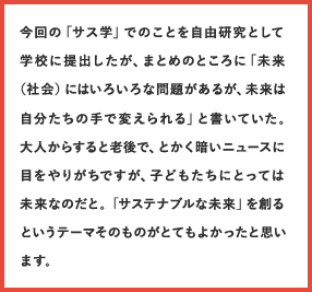 今回の「サス学」でのことを自由研究として学校に提出したが、まとめのところに「未来（社会）にはいろいろな問題があるが、未来は自分たちの手で変えられる」と書いていた。大人からすると老後で、とかく暗いニュースに目をやりがちですが、子どもたちにとっては未来なのだと。「サステナブルな未来」を創るというテーマそのものがとてもよかったと思います。