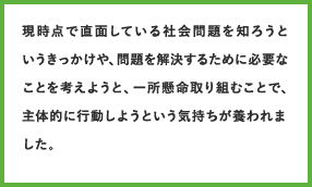 現時点で直面している社会問題を知ろうというきっかけや、問題を解決するために必要なことを考えようと、一所懸命取り組むことで、主体的に行動しようという気持ちが養われました。