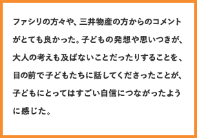 ファシリの方々や、三井物産の方からのコメントがとても良かった。子どもの発想や思いつきが、大人の考えも及ばないことだったりすることを、目の前で子どもたちに話してくださったことが、子どもにとってはすごい自信につながったように感じた。