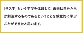 「サス学」という学びを体験して、未来は自分たちが創造するものであるということを感覚的に学ぶことができたと思います。