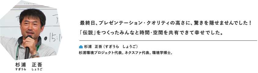 最終日、プレゼンテーション・クオリティの高さに、驚きを隠せませんでした！ 「伝説」をつくったみんなと時間・空間を共有できて幸せでした。杉浦 正吾（すぎうら　しょうご）杉浦環境プロジェクト代表。ネクスファ代表。環境学博士。