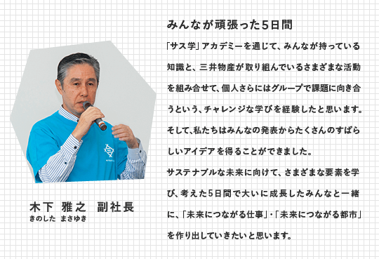 木下 雅之　副社長（きのした まさゆき）　みんなが頑張った5日間　「サス学」アカデミーを通じて、みんなが持っている知識と、三井物産が取り組んでいるさまざまな活動を組み合せて、個人さらにはグループで課題に向き合うという、チャレンジな学びを経験したと思います。そして、私たちはみんなの発表からたくさんのすばらしいアイデアを得ることができました。サステナブルな未来に向けて、さまざまな要素を学び、考えた5日間で大いに成長したみんなと一緒に、 「未来につながる仕事」・「未来につながる都市」を作り出していきたいと思います。