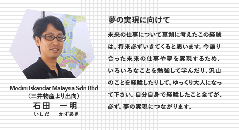 Medini Iskandar Malaysia Sdn Bhd（三井物産より出向）　石田 一明（いしだ かずあき）　夢の実現に向けて　未来の仕事について真剣に考えたこの経験は、将来必ずいきてくると思います。今語り合った未来の仕事や夢を実現するため、いろいろなことを勉強して学んだり、沢山のことを経験したりして、ゆっくり大人になって下さい。自分自身で経験したこと全てが、必ず、夢の実現につながります。