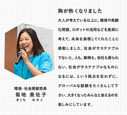 環境・社会貢献部長　菊地 美佐子（きくち みさこ）　胸が熱くなりました　大人が考えている以上に、環境や高齢化問題、ロボットの活用などを真剣に考えて、未来を表現してくれたことに感動しました。社会がサステナブルでないと、人も、動物も、会社も居られない。社会がサステナブルなものになるには、という視点を忘れずに、グローバルな経験をたくさんして下さい。大きくなったみんなと会えるのを楽しみにしています。