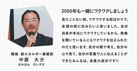 環境・新エネルギー事業部　中原 大介（なかはら だいすけ）　2050年も一緒にワクワクしましょう　見たことない街、ワクワクする街ばかりで、全部の街に住みたいと思いました。自分自身が本当にワクワクしているから、発表を聞いている人にもワクワクを伝えられたのだと思います。自分の頭で考え、自分の心で見て、自分の言葉で人に伝えることができたみんなは、全員大成功です!!