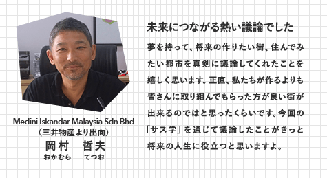 Medini Iskandar Malaysia Sdn Bhd （三井物産より出向）岡村  哲夫（おかむら てつお）　未来につながる熱い議論でした　夢を持って、将来の作りたい街、住んでみたい都市を真剣に議論してくれたことを嬉しく思います。正直、私たちが作るよりも皆さんに取り組んでもらった方が良い街が出来るのではと思ったくらいです。今回の「サス学」を通じて議論したことがきっと将来の人生に役立つと思いますよ。