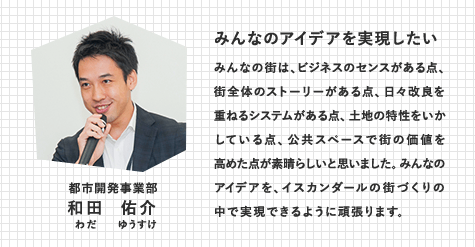 都市開発事業部　和田 祐介（わだ ゆうすけ）　みんなのアイデアを実現したい　みんなの街は、ビジネスのセンスがある点、街全体のストーリーがある点、日々改良を重ねるシステムがある点、土地の特性をいかしている点、公共スペースで街の価値を高めた点が素晴らしいと思いました。みんなのアイデアを、イスカンダールの街づくりの中で実現できるように頑張ります。