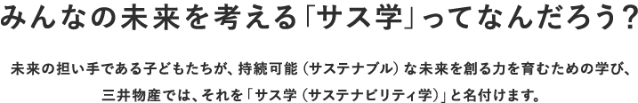 みんなの未来を考える「サス学」ってなんだろう？ 未来の担い手である子供たちが、持続可能（サステナブル）な未来を創る力を育むための学び、三井物産では、それを『サス学（サステナビリティ学）』と名付けます。