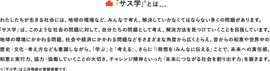 「サス学」※とは...　わたしたちが生きる社会には、地球の環境など、みんなで考え、解決していかなくてはならない多くの問題があります。「サス学」は、このような社会の問題に対して、自分たちの問題として考え、解決方法を見つけていくことを目指しています。地球の環境にかかわる問題、社会や経済にかかわる問題などをさまざまな角度から広くとらえ、昔からの知恵や世界中の歴史・文化・考え方なども意識しながら、「学ぶ」と「考える」、さらに「(発想を)みんなに伝える」ことで、未来への責任感、知恵と実行力、協力・協働していくことの大切さ、チャレンジ精神といった「未来につながる社会を創り出す力」を磨きます。※「サス学」は三井物産の登録商標です。