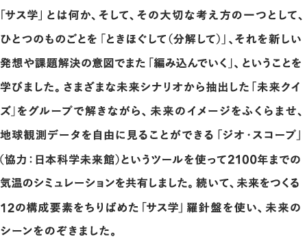 「サス学」とは何か、そして、その大切な考え方の一つとして、ひとつのものごとを「ときほぐして（分解して）」、それを新しい発想や課題解決の意図でまた「編み込んでいく」、ということを学びました。さまざまな未来シナリオから抽出した「未来クイズ」をグループで解きながら、未来のイメージをふくらませ、地球観測データを自由に見ることができる「ジオ・スコープ」（協力：日本科学未来館）というツールを使って2100年までの気温のシミュレーションを共有しました。続いて、未来をつくる12の構成要素をちりばめた「サス学」羅針盤を使い、未来のシーンをのぞきました。