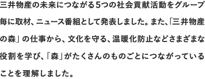 三井物産の未来につながる5つの社会貢献活動をグループ毎に取材、ニュース番組として発表しました。また、「三井物産の森」の仕事から、文化を守る、温暖化防止などさまざまな役割を学び、「森」がたくさんのものごとにつながっていることを理解しました。