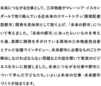 未来につながる仕事として、三井物産がマレーシア・イスカンダールで取り組んでいる近未来のスマートシティ （環境配慮型都市）開発を具体例として取り上げ、「未来の都市」について考えました。「未来の都市」にあったらいいものを考えた後、実際に開発を手がけている現地の三井物産担当者とテレビ会議でインタビュー、未来都市に必要なものごとや解決しなければならない問題などの話を聞いて現実のビジネスを大いに実感しました。未来につながる仕事や都市について学んだ子どもたち。いよいよ未来の仕事・未来都市づくりが始まります。