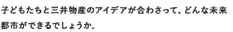 子どもたちと三井物産のアイデアが合わさって、どんな未来都市ができるでしょうか。