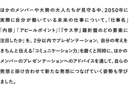 ほかのメンバーや大勢の大人たちが見守る中、2050年に実際に自分が働いている未来の仕事について、「仕事名」「内容」      「アピールポイント」「『サス学』羅針盤のどの要素に注目したか」を、2分以内でプレゼンテーション、自分の考えをきちんと伝える「コミュニケーション力」を磨くと同時に、ほかのメンバーのプレゼンテーションへのアドバイスを通して、自らの発想と掛け合わせて新たな発想につなげていく姿勢も学びました。