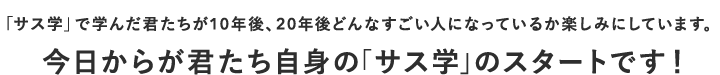 「サス学」で学んだ君たちが10年後、20年後どんなすごい人になっているか楽しみにしています。今日からが君たち自身の「サス学」のスタートです！